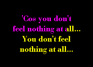 'Cos you don't

feel nothing at all...
You don't feel
nothing at all...
