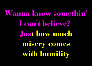 W anna know somethin'
I can't believe?
Just how much
misery comes

With humility