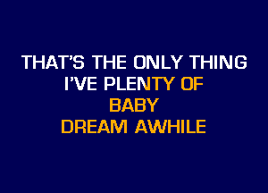 THAT'S THE ONLY THING
I'VE PLENTY OF

BABY
DREAM AWHILE