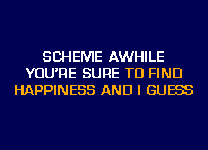 SCHEME AWHILE
YOU'RE SURE TO FIND
HAPPINESS AND I GUESS