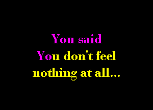 You said

You don't feel

nothing at all...