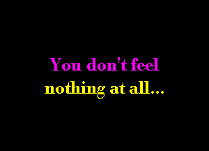 You don't feel

nothing at all...