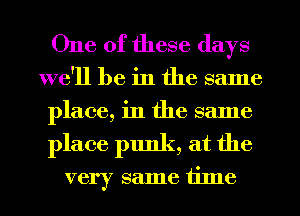 One of these days
we'll be in the same
place, in the same

place punk, at the

very same time I