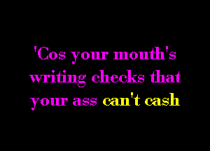 'Cos your month's
writing checks that
your ass can't cash