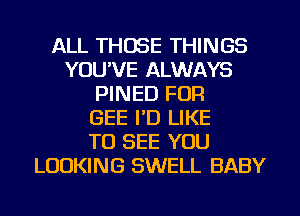 ALL THOSE THINGS
YOU'VE ALWAYS
PINED FOR
GEE I'D LIKE
TO SEE YOU
LOOKING SWELL BABY