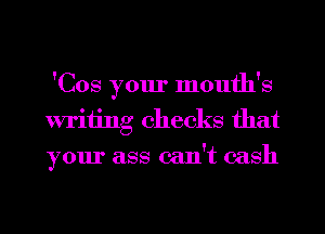 'Cos your month's
writing checks that
your ass can't cash