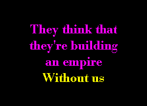 They think that
they're building
an empire
W ithout us

g