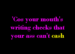 'Cos your month's
writing checks that
your ass can't cash