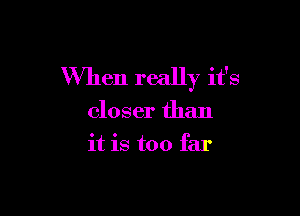 When really it's

closer than
it is too far