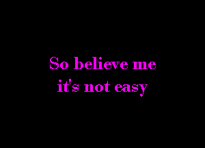 So believe me

it's not easy