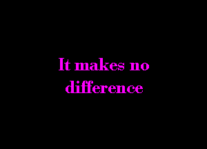 It makes no

diiTerence