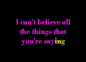 I can't believe all
the things that

you're saying

g