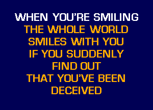 WHEN YOU'RE SMILING
THE WHOLE WORLD
SMILES WITH YOU
IF YOU SUDDENLY
FIND OUT
THAT YOU'VE BEEN
DECEIVED