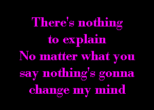 There's nothing

to explain
No matter What you
say nothings gonna

change my mind
