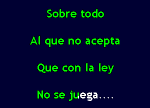 Sobre todo

Al que no acepta

Que con la ley

No se juega....