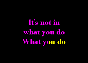It's not in

what you do
What you do