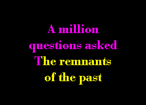 A million
questions asked
The remnants

of the past