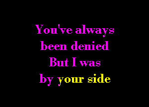 Y ou've always

been denied
But I was
by your side