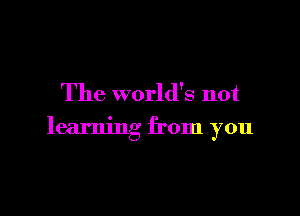 The world's not

learning from you