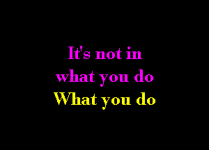 It's not in

what you do
What you do