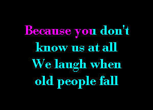 Because you don't
know us at all
W'e laugh when

old people fall

g