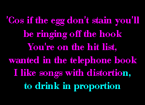 'Cos if the egg don't stain you'll
be ringing off the hook
You're on the hit list,
wanted in the telephone book
I like songs with distortion,
to drink in proportion