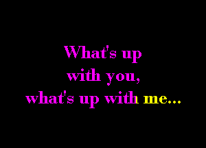 What's up

With you,
what's up With me...