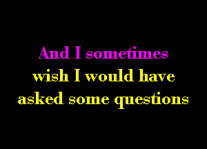 And I someiimes
Wish I would have

asked some questions