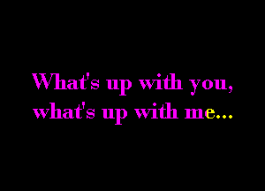 What's up with you,

What's up with me...