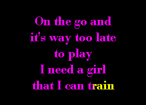 On the go and
it's way too late

to play

I need a girl

thatlcantrain l