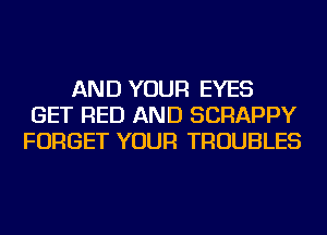 AND YOUR EYES
GET RED AND SCRAPPY
FORGET YOUR TROUBLES