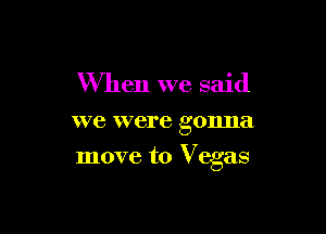 When we said
we were gonna

move to Vegas