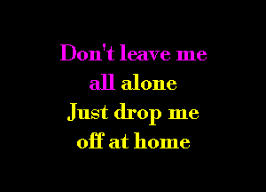 Don't leave me

all alone

Just drop me
off at home