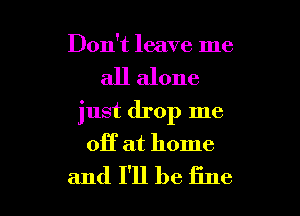Don't leave me
all alone
just drop me

OH at home

and I'll be fine I
