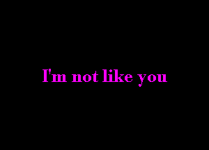 I'm not like you