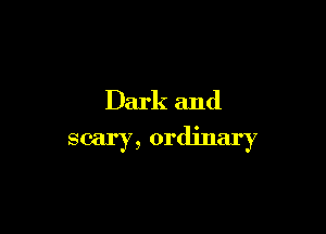 Dark and
scary, ordinary