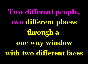 TWO diHerent people,
two diHerent places

through a

one way Window
With two diHerent faces