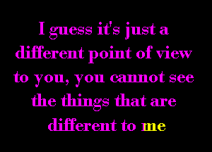 I guess it's just a
diHerent point of view
to you, you cannot see

the things that are

diHerent to me