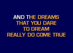 AND THE DREAMS
THAT YOU DARE
TO DREAM
REALLY DO COME TRUE