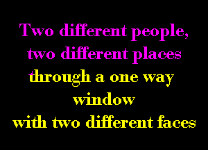 TWO diHerent people,
two diHerent places
through a one way

Window
With two diHerent faces