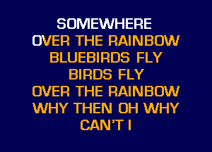 SOMEWHERE
OVER THE RAINBOW
BLUEBIRDS FLY
BIRDS FLY
OVER THE RAINBOW
WHY THEN 0H WHY

CAN'T I l