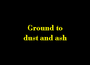 Ground to

dust and ash