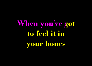 When ymfve got

to feel it in
your bones