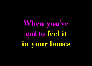 When you've

got to feel it
in your bones