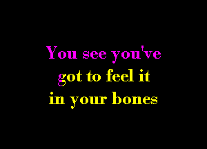 You see you've

got to feel it
in your bones