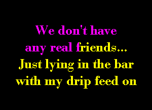 We don't have
any real friends...
Just lying in the bar
With my drip feed on