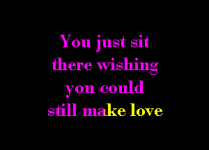 You just sit

there Wishing

you could
still make love