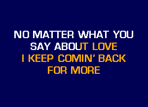NO MATTER WHAT YOU
SAY ABOUT LOVE
I KEEP COMIN' BACK
FOR MORE