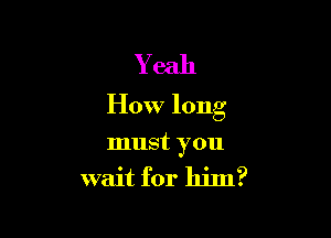 Yeah
How long

must you
wait for him?
