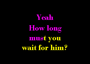 Yeah
How long

must you
wait for him?